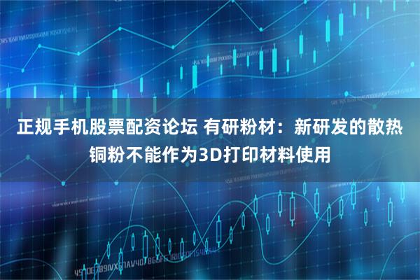 正规手机股票配资论坛 有研粉材：新研发的散热铜粉不能作为3D打印材料使用