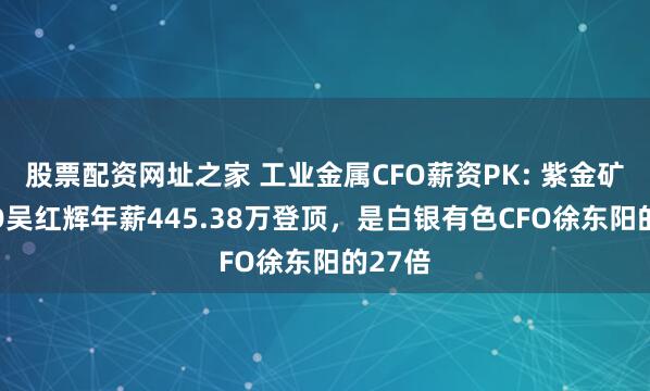 股票配资网址之家 工业金属CFO薪资PK: 紫金矿业CFO吴红辉年薪445.38万登顶，是白银有色CFO徐东阳的27倍