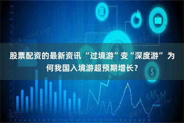股票配资的最新资讯 “过境游”变“深度游” 为何我国入境游超预期增长？