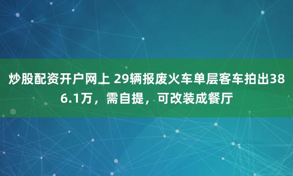 炒股配资开户网上 29辆报废火车单层客车拍出386.1万，需自提，可改装成餐厅