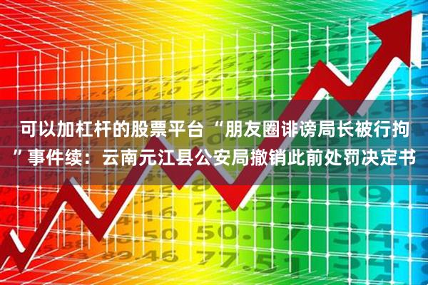 可以加杠杆的股票平台 “朋友圈诽谤局长被行拘”事件续：云南元江县公安局撤销此前处罚决定书