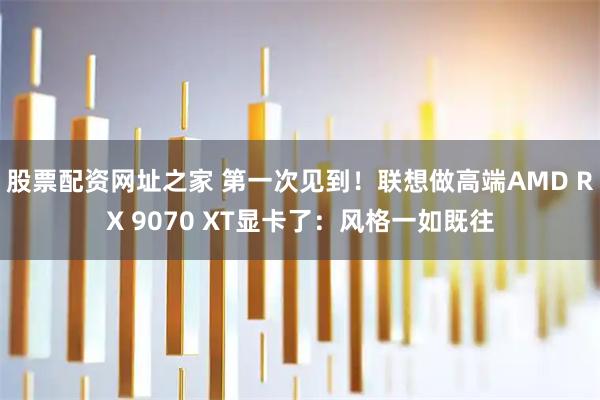 股票配资网址之家 第一次见到！联想做高端AMD RX 9070 XT显卡了：风格一如既往