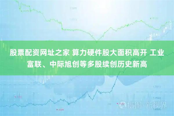 股票配资网址之家 算力硬件股大面积高开 工业富联、中际旭创等多股续创历史新高