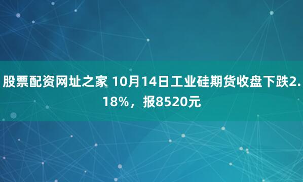 股票配资网址之家 10月14日工业硅期货收盘下跌2.18%，报8520元