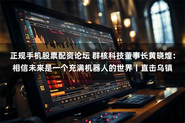 正规手机股票配资论坛 群核科技董事长黄晓煌：相信未来是一个充满机器人的世界丨直击乌镇