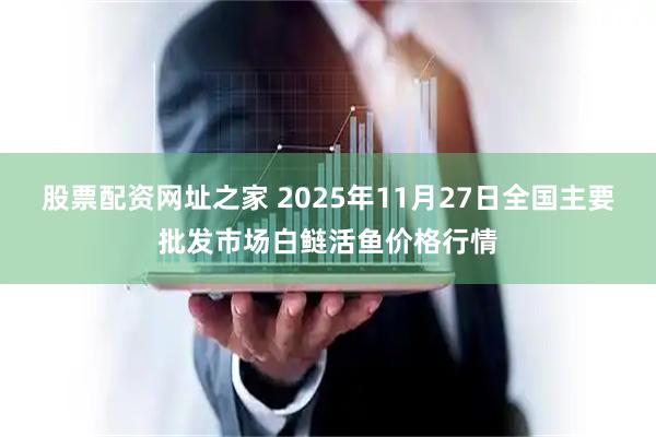 股票配资网址之家 2025年11月27日全国主要批发市场白鲢活鱼价格行情