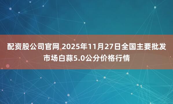 配资股公司官网 2025年11月27日全国主要批发市场白蒜5.0公分价格行情