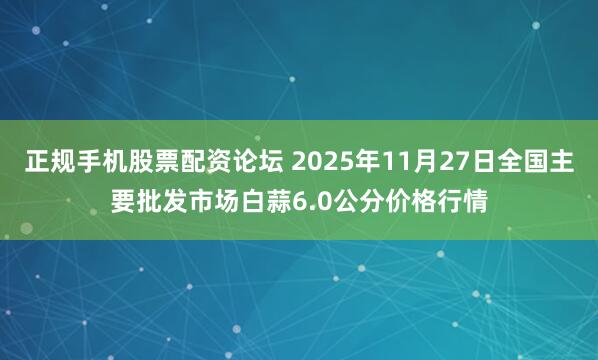 正规手机股票配资论坛 2025年11月27日全国主要批发市场白蒜6.0公分价格行情