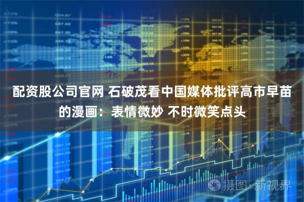 配资股公司官网 石破茂看中国媒体批评高市早苗的漫画：表情微妙 不时微笑点头