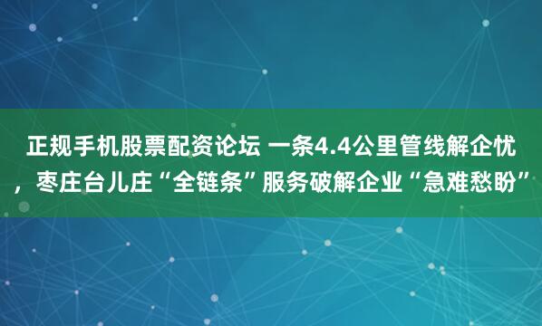 正规手机股票配资论坛 一条4.4公里管线解企忧，枣庄台儿庄“全链条”服务破解企业“急难愁盼”