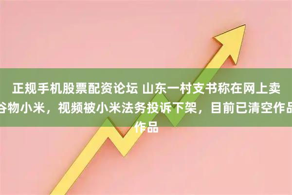正规手机股票配资论坛 山东一村支书称在网上卖谷物小米，视频被小米法务投诉下架，目前已清空作品